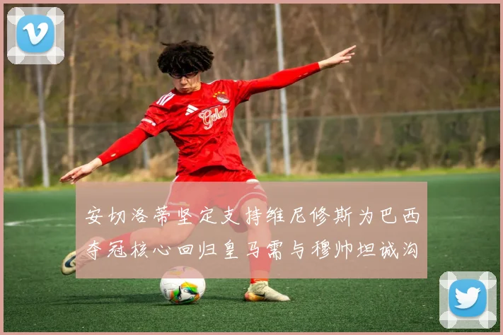 安切洛蒂坚定支持维尼修斯为巴西夺冠核心回归皇马需与穆帅坦诚沟通