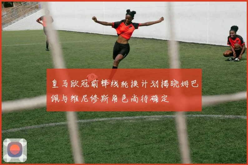 皇马欧冠前锋线轮换计划揭晓姆巴佩与维尼修斯角色尚待确定
