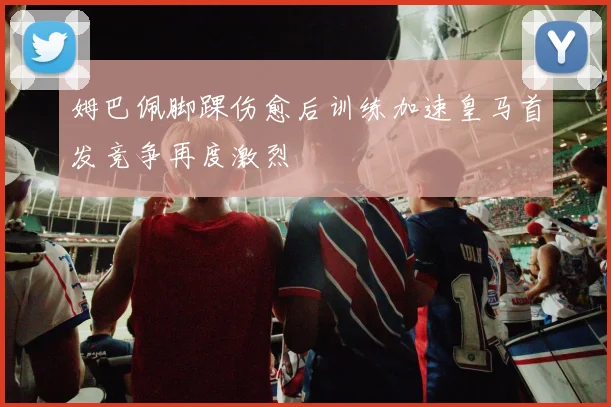姆巴佩脚踝伤愈后训练加速皇马首发竞争再度激烈