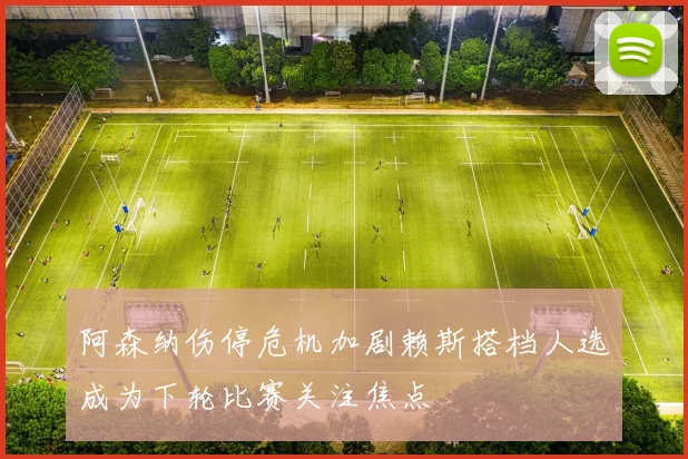 阿森纳伤停危机加剧赖斯搭档人选成为下轮比赛关注焦点